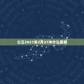 公立2021年2月27冲什么属相，2021年什么属相犯太岁或者冲太岁