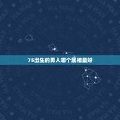 75出生的男人哪个属相最好，七六年出生的男和什么属相最配