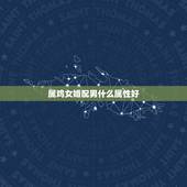 属鸡女婚配男什么属性好，女属鸡找什么属相男最般配