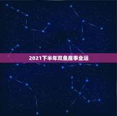2021下半年双鱼座事业运，双鱼座2021年最终感情归宿