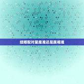 结婚配对星座准还是属相准，婚姻中，属相星座配对真的很准吗？