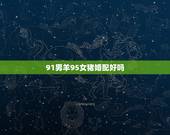 91男羊95女猪婚配好吗，91年羊男和95年猪女婚配吗？