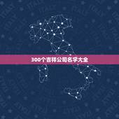 300个吉祥公司名字大全，免费公司起名大全