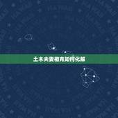 土木夫妻相克如何化解，土木相克夫妻能长久吗