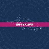 属蛇十年大运预测，十年大运转运征兆
