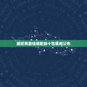 属蛇男最佳婚配前十名属相公布，男属蛇的属相婚配表 属蛇的和什么属相最配