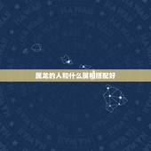属龙的人和什么属相搭配好，男属龙的和什么属相最配