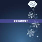 婚姻生肖配对更好，十二生肖属相婚姻配对