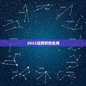 2022运势好的生肖，今年属什么生肖的运势好呢？