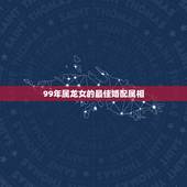 99年属龙女的最佳婚配属相，属龙的和什么属相最配 属龙人的婚配表