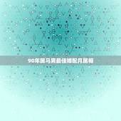 90年属马男最佳婚配月属相，90年属马的属相婚配表