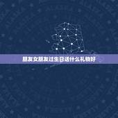 朋友女朋友过生日送什么礼物好，女朋友生日送什么礼物好