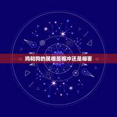 鸡和狗的属相是相冲还是相害，属鸡的和属狗相害怎么化解