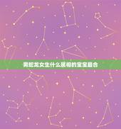 男蛇龙女生什么属相的宝宝最合，男属龙女属虎生什么属相的宝宝好？