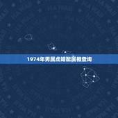 1974年男属虎婚配属相查询，属虎74年的男士。找个属啥的伴侣属相才算