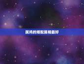 属鸡的婚配属相最好，属鸡的和什么属相最配，属鸡的属相婚配表