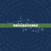 男属鸡女属虎可以婚配吗，男属鸡女属虎相配吗 详细�0�3