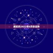 属蛇的2022年6月份运势，属蛇人2021年全年运势？