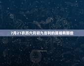 7月21农历六月初九吉利的属相有那些，农历73年六月初九七点半生五行属