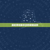 属蛇男和属羊女的婚姻运势，属蛇和属羊的婚姻如何