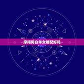 摩羯男白羊女婚配好吗，白羊女和摩羯男相配不