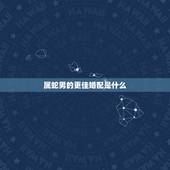 属蛇男的更佳婚配是什么，男属蛇婚配什么属相好