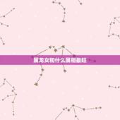 属龙女和什么属相最旺，属龙女与什么属相合