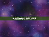 处座男占有欲会怎么表现，处女座的感情观念，对喜欢的人占有欲很强吗？