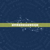 射手男喜欢的女生穿衣风格，射手座女生适合穿什么样的短裙