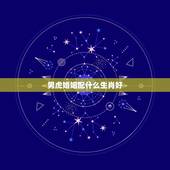 男虎婚姻配什么生肖好，属虎男和什么属相最配？