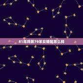 81年鸡男79羊女婚配怎么样，81年属鸡的和79年属羊的在一起配吗