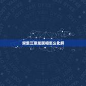 家里三条龙属相怎么化解，十二生肖中，属龙的与属什么最相生或最相克？
