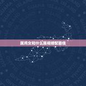 属鸡女和什么属相婚配最佳，女鸡和什么属相最配