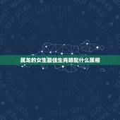 属龙的女生最佳生肖婚配什么属相，属龙的女性和什么属相的男性最配