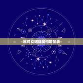 属鸡女姻缘属相婚配表，女属鸡的属相婚配表
