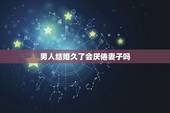 男人结婚久了会厌倦妻子吗，结婚久了5年以上了，老公就会对老婆厌倦了吗？