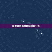 属龙最忌讳的婚配属相分析，属龙的人与什么属相相克