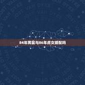 84年男鼠与86年虎女婚配吗，请问 1984年属鼠男与1986年属虎女