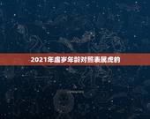 2021年虚岁年龄对照表属虎的，2021属虎的今年多大了