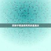 把狮子男迷得死死的星座女，哪三大星座女能把男人迷得神魂颠倒呢？