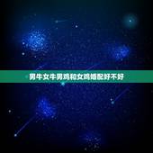 男牛女牛男鸡和女鸡婚配好不好，属相婚配：男属牛和女属鸡相配吗