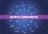属羊男与什么属相女婚配为佳，属蛇的和什么属相配