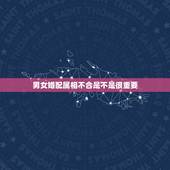 男女婚配属相不合是不是很重要，男女婚配十二属相是不是相克