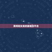 男鸡和女龙的属相合不合，龙属相跟鸡配吗