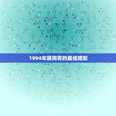 1994年属狗男的最佳婚配，94年属狗男孩的和什么属相最配女孩？