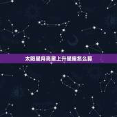 太阳星月亮星上升星座怎么算，太阳星座、月亮星座、上升星座怎么算的