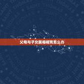 父母与子女属相相克怎么办，父母和子女属相相刑