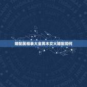 婚配属相表大全男木女火婚配如何，生辰八字婚配查询表