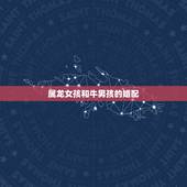 属龙女孩和牛男孩的婚配，属龙的女生和什么属相的男生相配，什么属相的男生