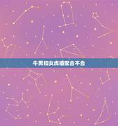 牛男和女虎婚配合不合，属牛男和属虎女相配吗